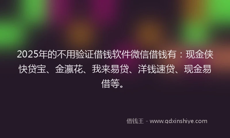 2025年的不用验证借钱软件微信借钱有：现金侠快贷宝、金瀛花、我来易贷、洋钱速贷、现金易借等。