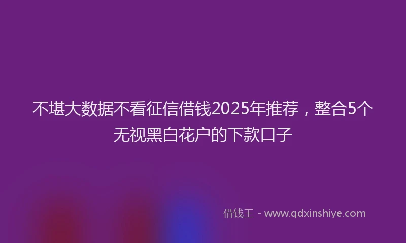 不堪大数据不看征信借钱2025年推荐，整合5个无视黑白花户的下款口子