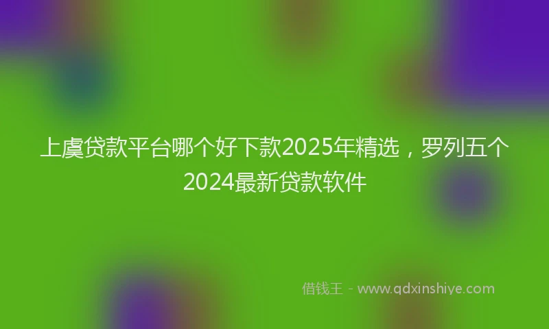 上虞贷款平台哪个好下款2025年精选，罗列五个2024最新贷款软件