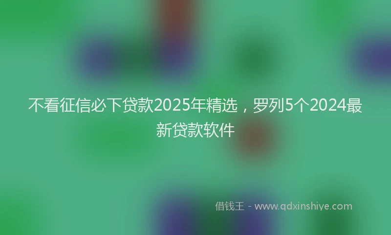 不看征信必下贷款2025年精选，罗列5个2024最新贷款软件