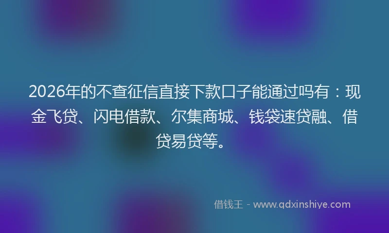 2026年的不查征信直接下款口子能通过吗有：现金飞贷、闪电借款、尔集商城、钱袋速贷融、借贷易贷等。