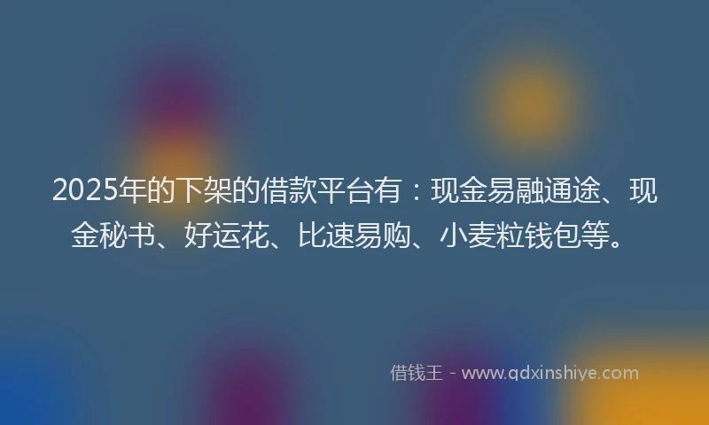 2025年的下架的借款平台有：现金易融通途、现金秘书、好运花、比速易购、小麦粒钱包等。