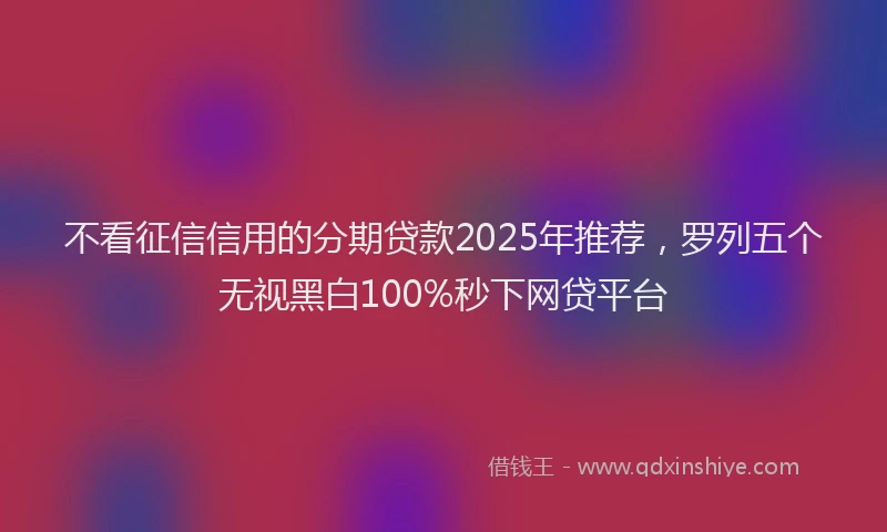不看征信信用的分期贷款2025年推荐，罗列五个无视黑白100%秒下网贷平台
