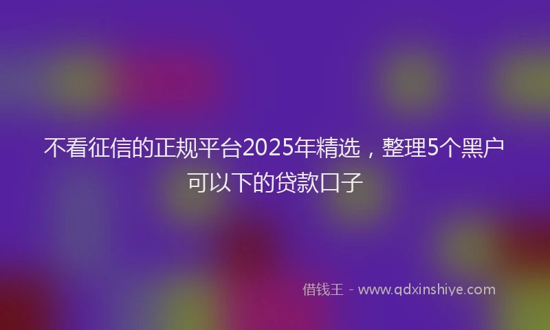 不看征信的正规平台2025年精选，整理5个黑户可以下的贷款口子