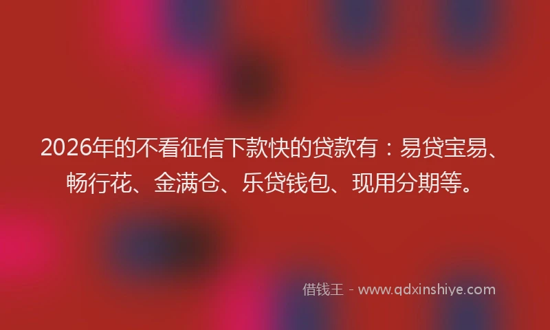 2026年的不看征信下款快的贷款有：易贷宝易、畅行花、金满仓、乐贷钱包、现用分期等。