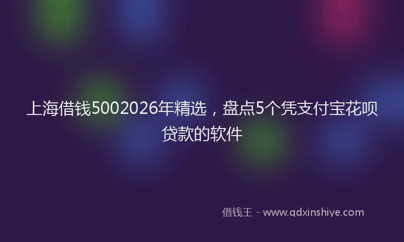 上海借钱5002026年精选，盘点5个凭支付宝花呗贷款的软件
