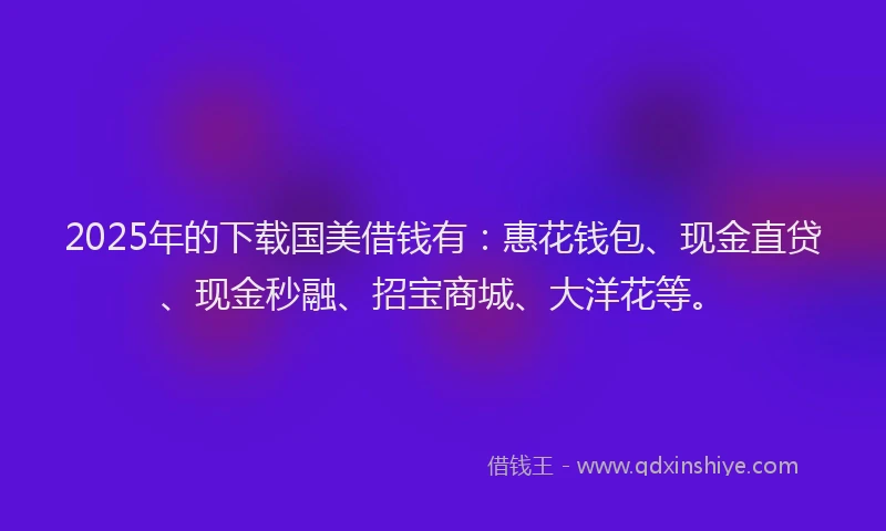2025年的下载国美借钱有：惠花钱包、现金直贷、现金秒融、招宝商城、大洋花等。