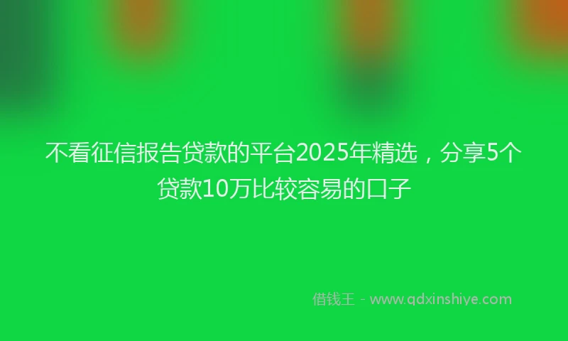 不看征信报告贷款的平台2025年精选，分享5个贷款10万比较容易的口子
