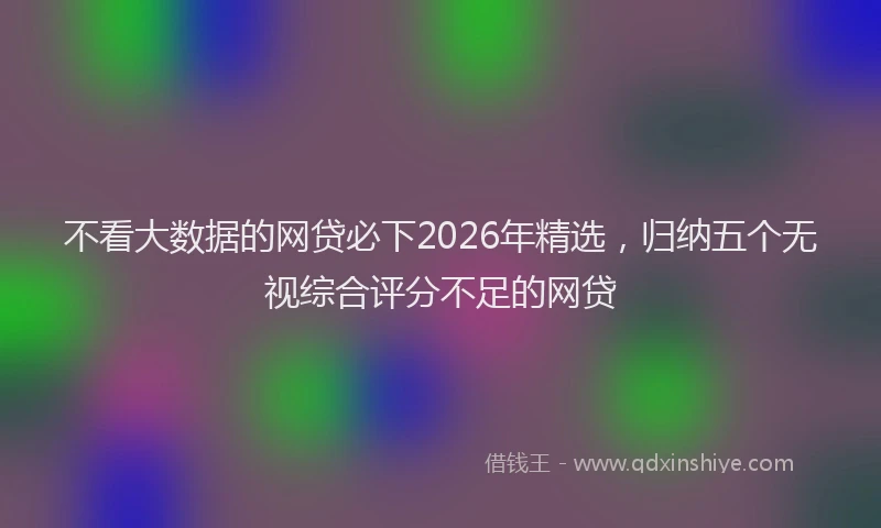 不看大数据的网贷必下2026年精选，归纳五个无视综合评分不足的网贷