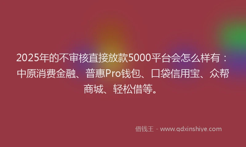 2025年的不审核直接放款5000平台会怎么样有：中原消费金融、普惠Pro钱包、口袋信用宝、众帮商城、轻松借等。