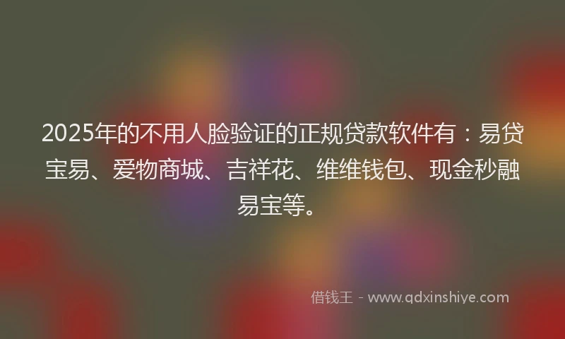 2025年的不用人脸验证的正规贷款软件有：易贷宝易、爱物商城、吉祥花、维维钱包、现金秒融易宝等。