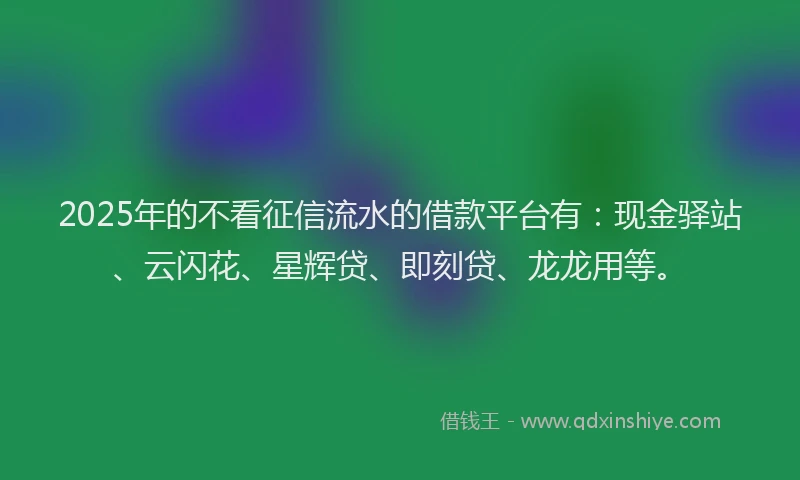 2025年的不看征信流水的借款平台有：现金驿站、云闪花、星辉贷、即刻贷、龙龙用等。