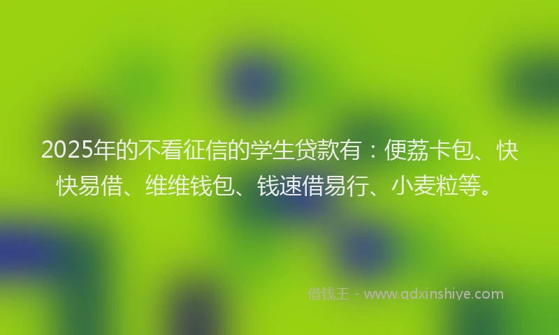 2025年的不看征信的学生贷款有：便荔卡包、快快易借、维维钱包、钱速借易行、小麦粒等。