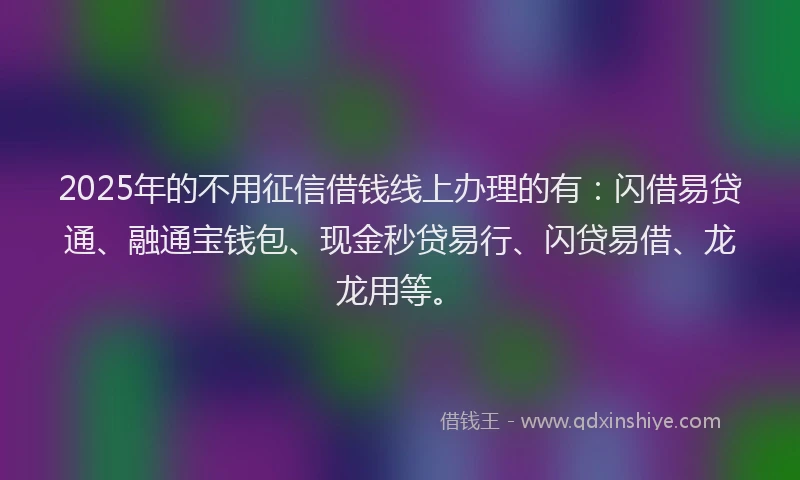 2025年的不用征信借钱线上办理的有：闪借易贷通、融通宝钱包、现金秒贷易行、闪贷易借、龙龙用等。