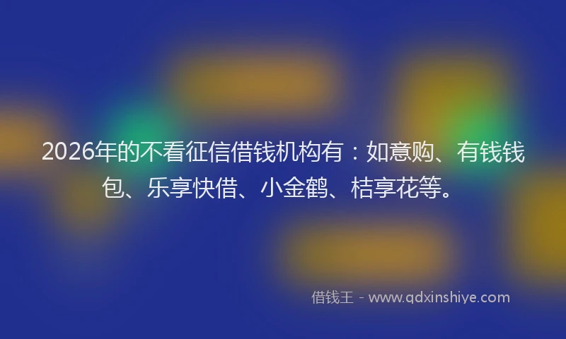 2026年的不看征信借钱机构有：如意购、有钱钱包、乐享快借、小金鹤、桔享花等。