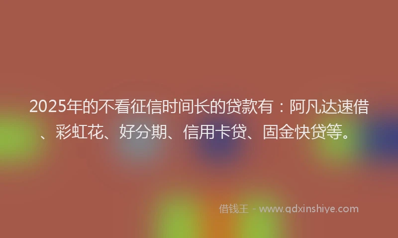 2025年的不看征信时间长的贷款有:阿凡达速借、彩虹花、好分期、信用卡贷、固金快贷等。