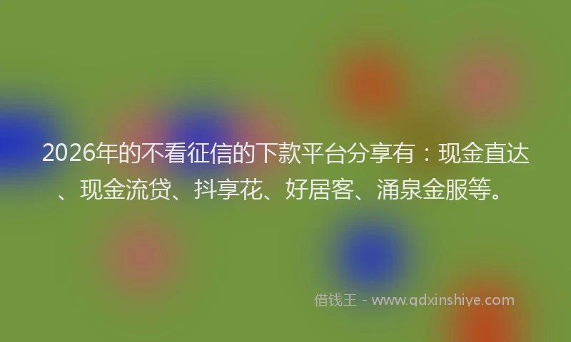 2026年的不看征信的下款平台分享有：现金直达、现金流贷、抖享花、好居客、涌泉金服等。