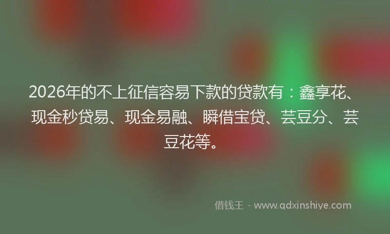 2026年的不上征信容易下款的贷款有：鑫享花、现金秒贷易、现金易融、瞬借宝贷、芸豆分、芸豆花等。