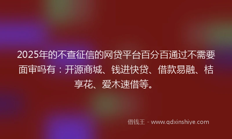 2025年的不查征信的网贷平台百分百通过不需要面审吗有：开源商城、钱进快贷、借款易融、桔享花、爱木速借等。
