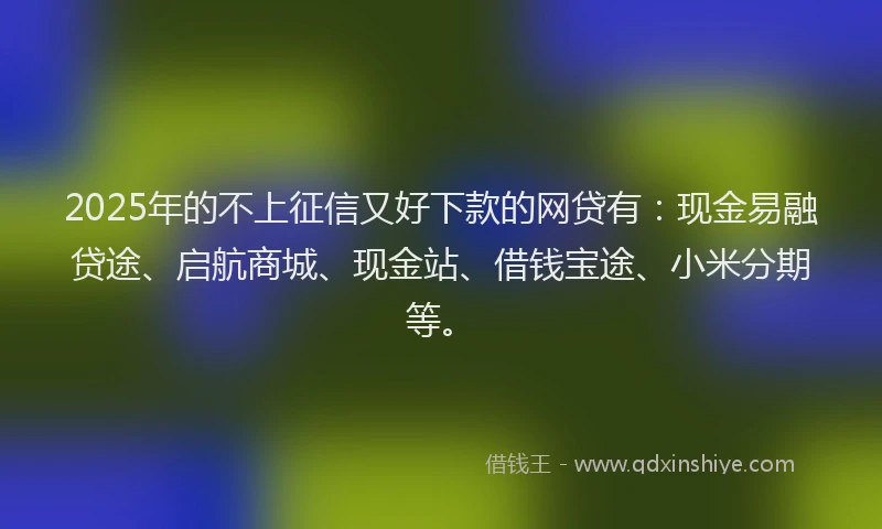 2025年的不上征信又好下款的网贷有：现金易融贷途、启航商城、现金站、借钱宝途、小米分期等。