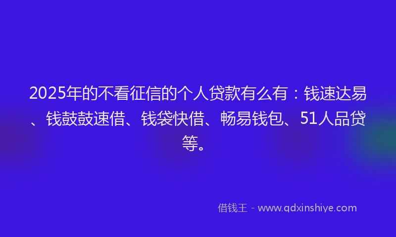 2025年的不看征信的个人贷款有么有：钱速达易、钱鼓鼓速借、钱袋快借、畅易钱包、51人品贷等。