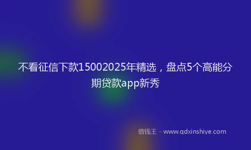 不看征信下款15002025年精选,盘点5个高能分期贷款app新秀