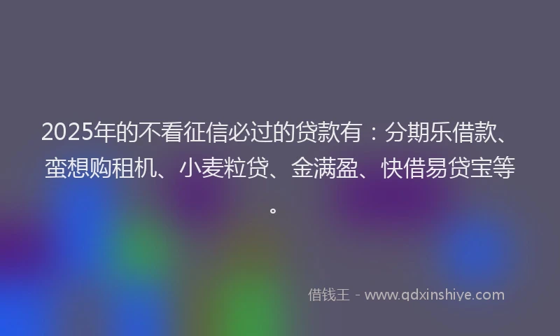 2025年的不看征信必过的贷款有：分期乐借款、蛮想购租机、小麦粒贷、金满盈、快借易贷宝等。
