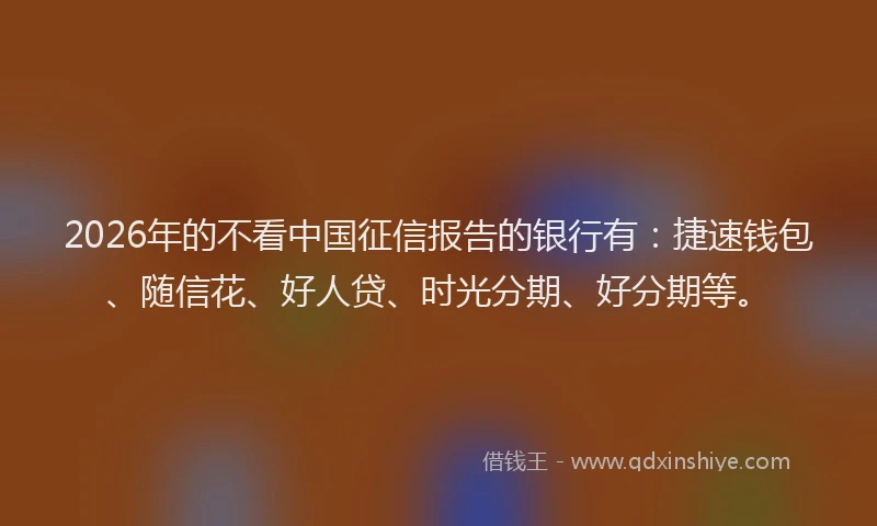 2026年的不看中国征信报告的银行有：捷速钱包、随信花、好人贷、时光分期、好分期等。