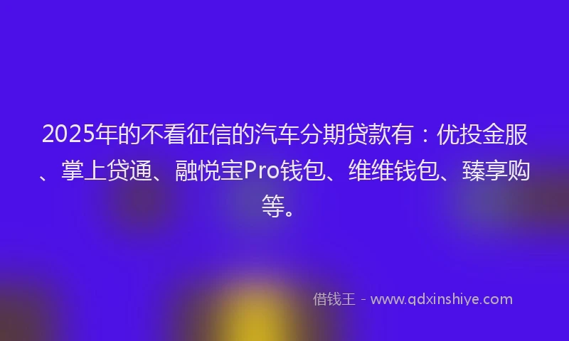 2025年的不看征信的汽车分期贷款有：优投金服、掌上贷通、融悦宝Pro钱包、维维钱包、臻享购等。