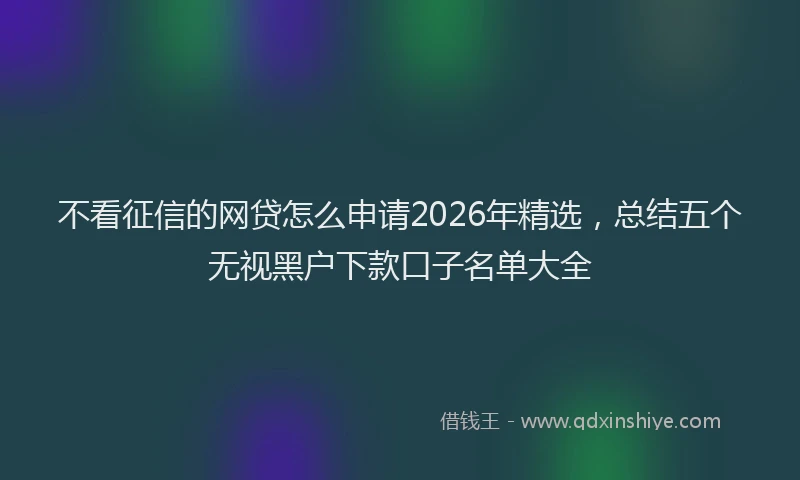 不看征信的网贷怎么申请2026年精选，总结五个无视黑户下款口子名单大全