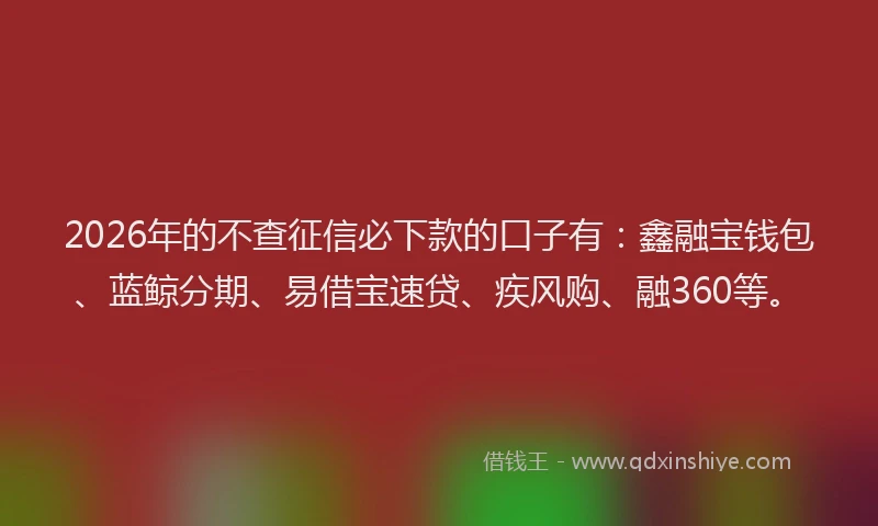 2026年的不查征信必下款的口子有：鑫融宝钱包、蓝鲸分期、易借宝速贷、疾风购、融360等。