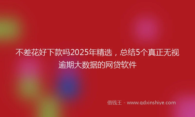 不差花好下款吗2025年精选，总结5个真正无视逾期大数据的网贷软件