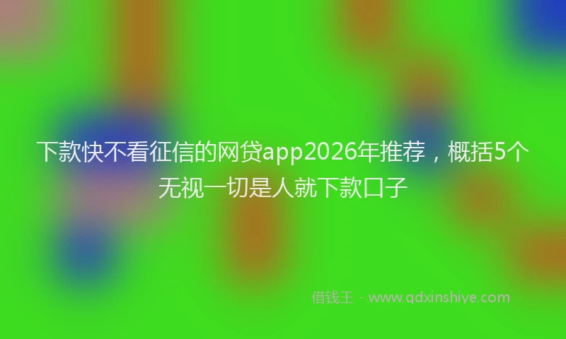 下款快不看征信的网贷app2026年推荐，概括5个无视一切是人就下款口子