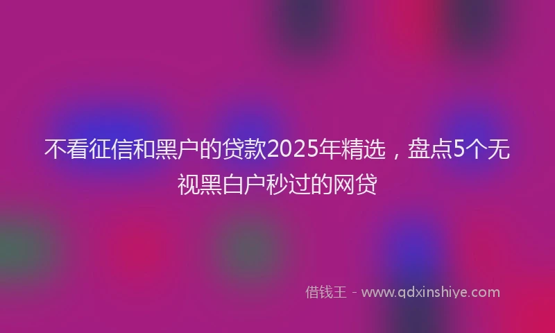 不看征信和黑户的贷款2025年精选，盘点5个无视黑白户秒过的网贷