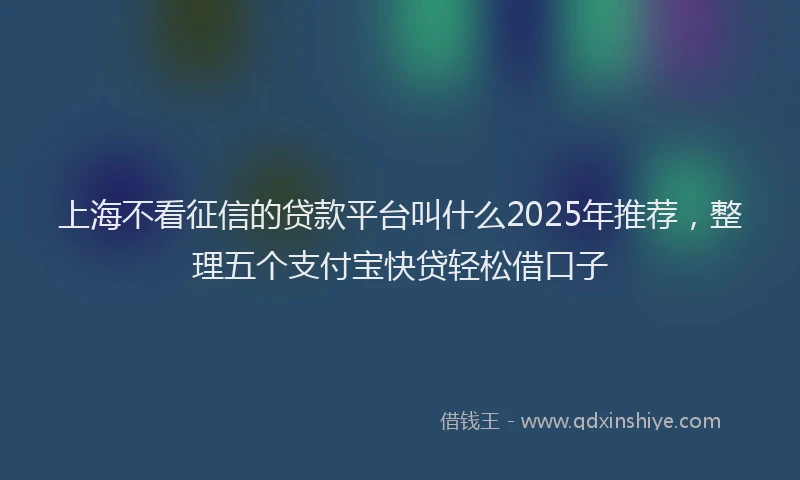 上海不看征信的贷款平台叫什么2025年推荐，整理五个支付宝快贷轻松借口子