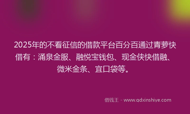 2025年的不看征信的借款平台百分百通过青萝快借有:涌泉金服、融悦宝钱包、现金侠快借融、微米金条、宜口袋等。