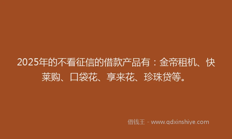 2025年的不看征信的借款产品有：金帝租机、快莱购、口袋花、享来花、珍珠贷等。