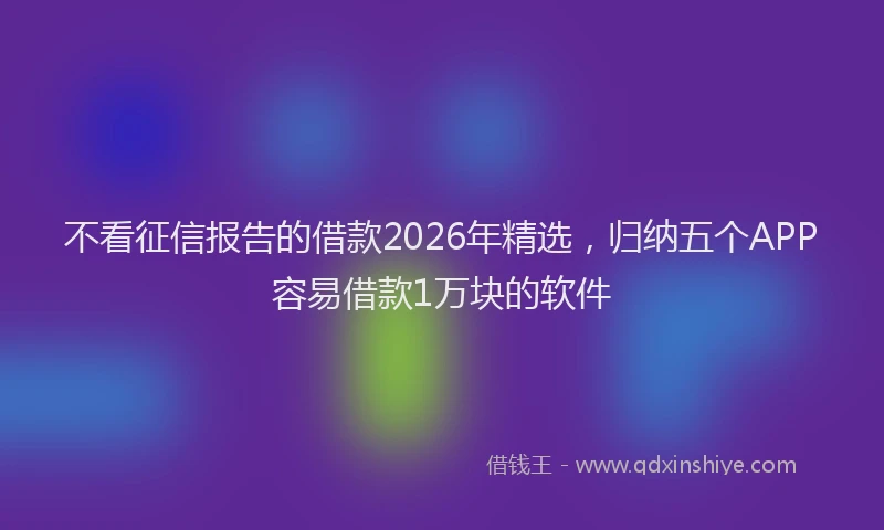不看征信报告的借款2026年精选，归纳五个APP容易借款1万块的软件