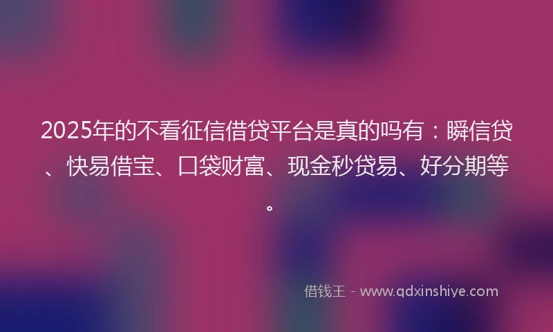 2025年的不看征信借贷平台是真的吗有：瞬信贷、快易借宝、口袋财富、现金秒贷易、好分期等。