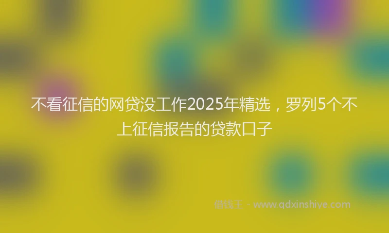 不看征信的网贷没工作2025年精选，罗列5个不上征信报告的贷款口子