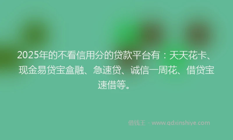 2025年的不看信用分的贷款平台有：天天花卡、现金易贷宝盒融、急速贷、诚信一周花、借贷宝速借等。