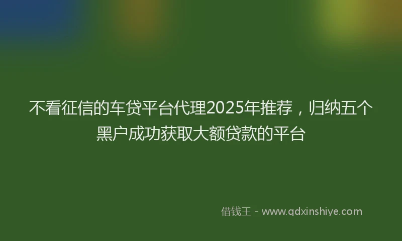 不看征信的车贷平台代理2025年推荐,归纳五个黑户成功获取大额贷款的平台