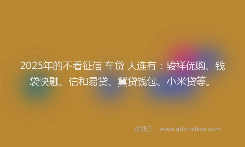 2025年的不看征信 车贷 大连有：骏祥优购、钱袋快融、信和易贷、翼贷钱包、小米贷等。
