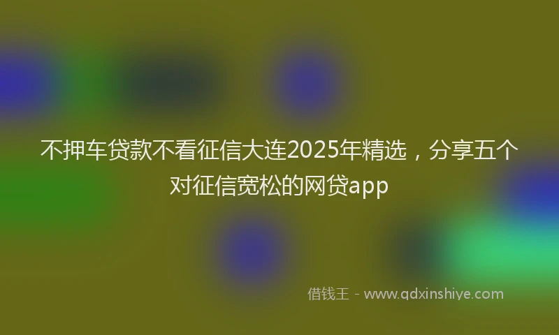 不押车贷款不看征信大连2025年精选，分享五个对征信宽松的网贷app