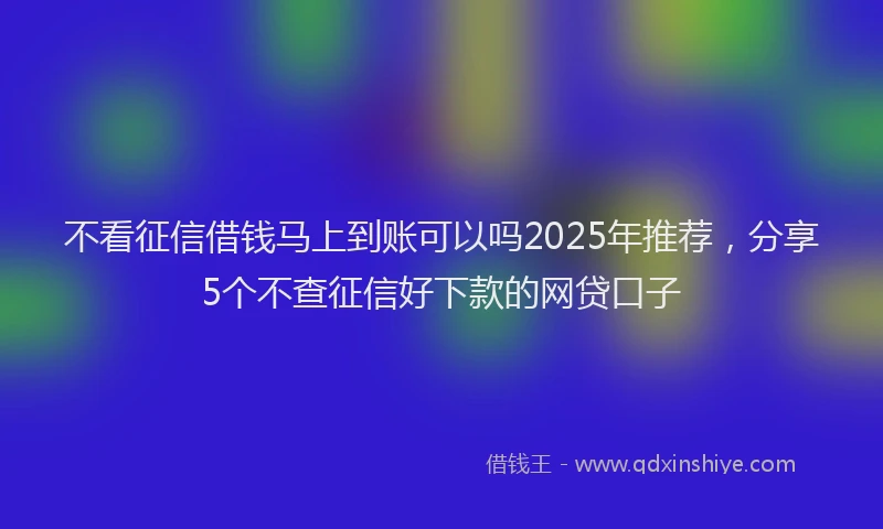 不看征信借钱马上到账可以吗2025年推荐，分享5个不查征信好下款的网贷口子