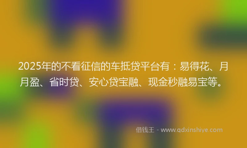2025年的不看征信的车抵贷平台有:易得花、月月盈、省时贷、安心贷宝融、现金秒融易宝等。