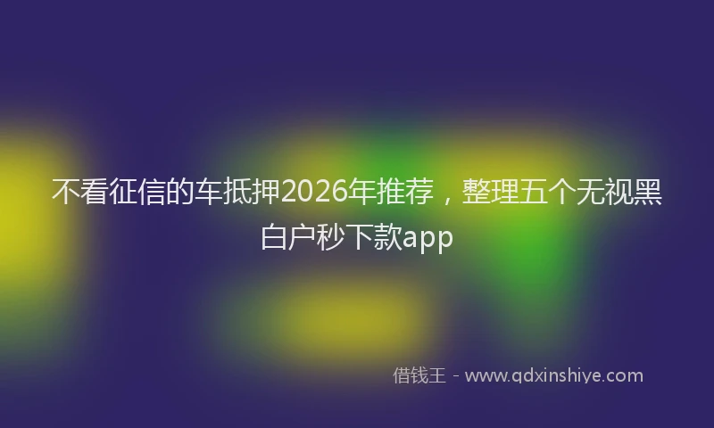 不看征信的车抵押2026年推荐，整理五个无视黑白户秒下款app