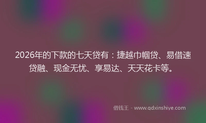 2026年的下款的七天贷有：捷越巾帼贷、易借速贷融、现金无忧、享易达、天天花卡等。