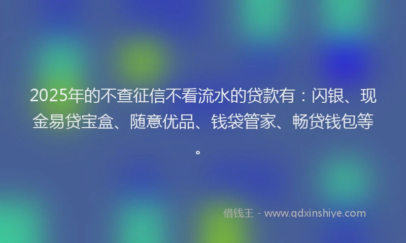 2025年的不查征信不看流水的贷款有:闪银、现金易贷宝盒、随意优品、钱袋管家、畅贷钱包等。