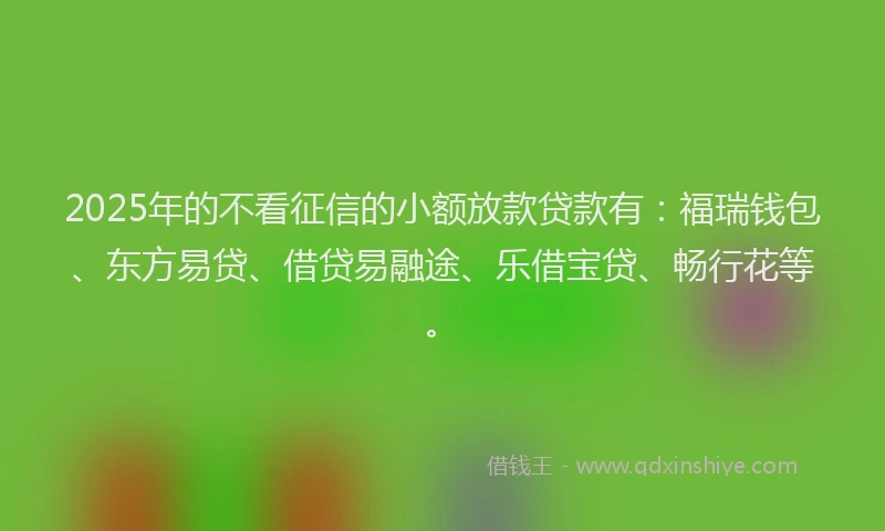 2025年的不看征信的小额放款贷款有:福瑞钱包、东方易贷、借贷易融途、乐借宝贷、畅行花等。